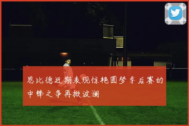 恩比德近期表现惊艳圆梦季后赛的中锋之争再掀波澜