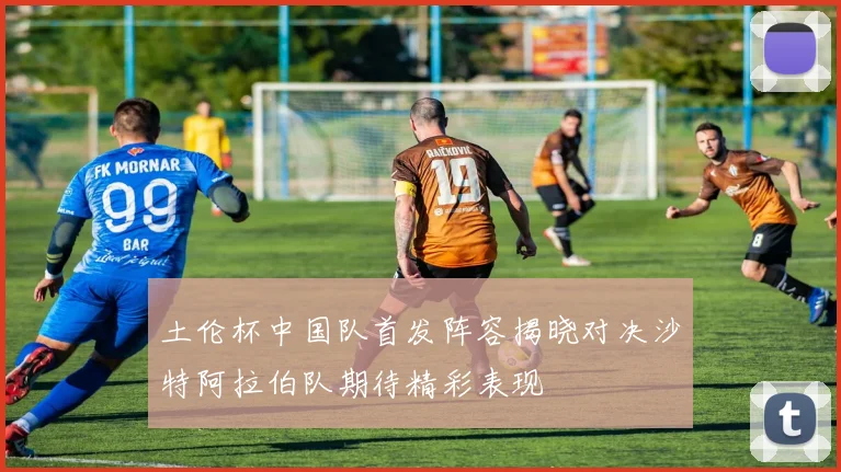 土伦杯中国队首发阵容揭晓对决沙特阿拉伯队期待精彩表现