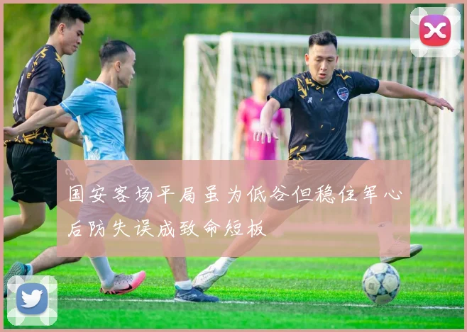 国安客场平局虽为低谷但稳住军心后防失误成致命短板