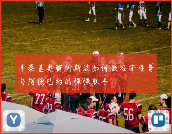 丰泰基奥解析斯波如何激活字母哥与阿德巴约的强强联手