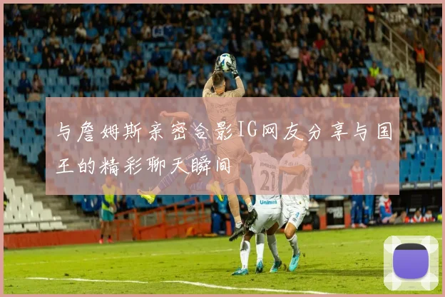 与詹姆斯亲密合影IG网友分享与国王的精彩聊天瞬间