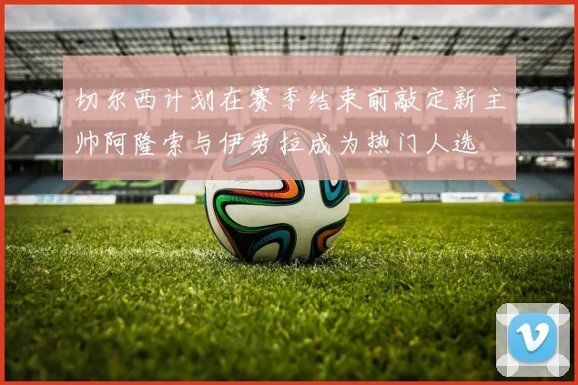 切尔西计划在赛季结束前敲定新主帅阿隆索与伊劳拉成为热门人选