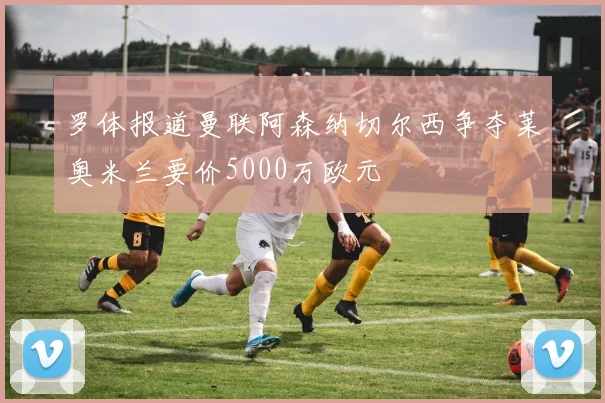 罗体报道曼联阿森纳切尔西争夺莱奥米兰要价5000万欧元