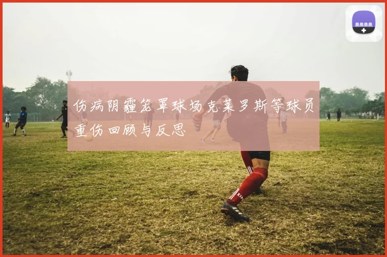 伤病阴霾笼罩球场克莱罗斯等球员重伤回顾与反思