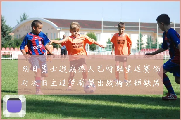 明日勇士迎战热火巴特勒重返赛场对决旧主追梦有望出战梅尔顿缺席