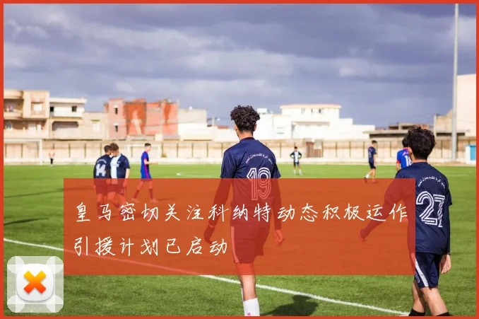 皇马密切关注科纳特动态积极运作引援计划已启动