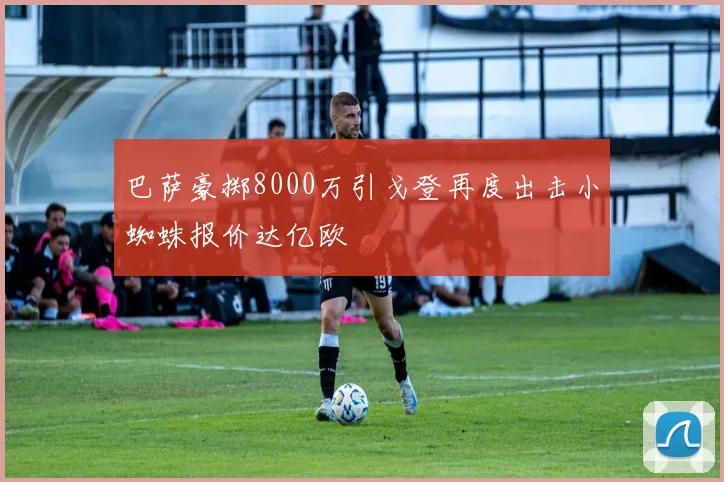 巴萨豪掷8000万引戈登再度出击小蜘蛛报价达亿欧
