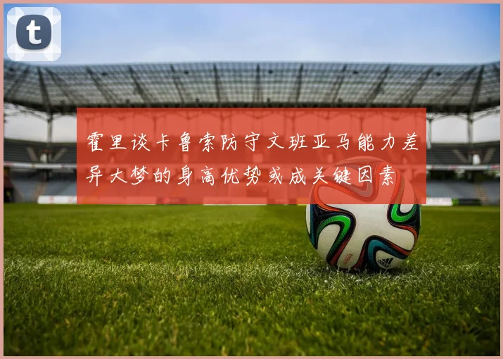 霍里谈卡鲁索防守文班亚马能力差异大梦的身高优势或成关键因素