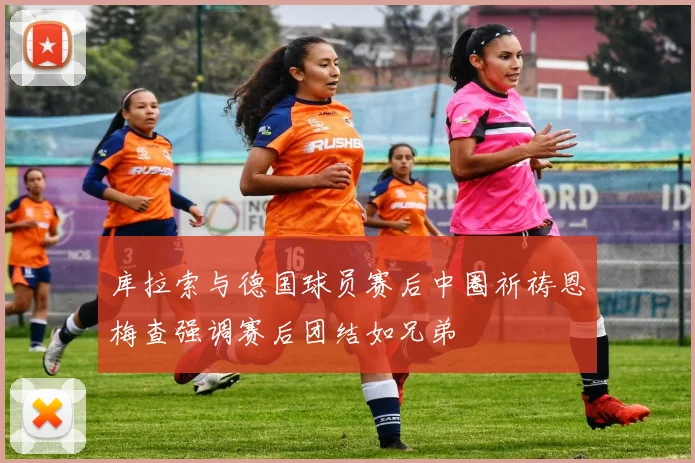 库拉索与德国球员赛后中圈祈祷恩梅查强调赛后团结如兄弟