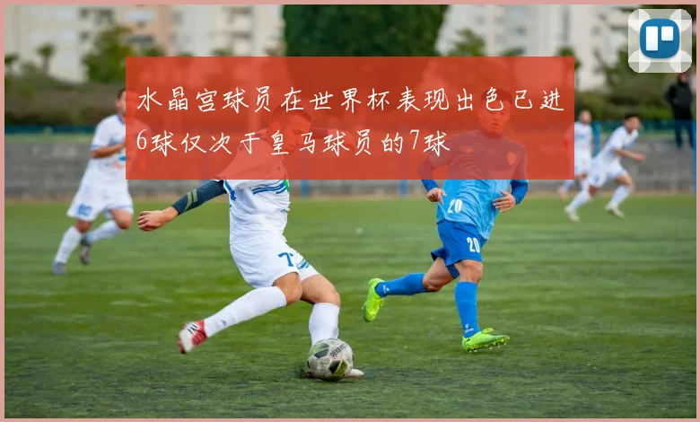 水晶宫球员在世界杯表现出色已进6球仅次于皇马球员的7球