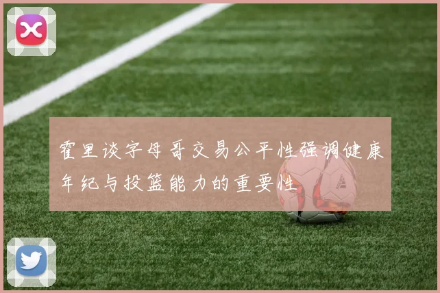 霍里谈字母哥交易公平性强调健康年纪与投篮能力的重要性