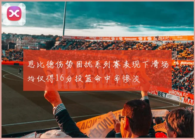 恩比德伤势困扰系列赛表现下滑场均仅得16分投篮命中率惨淡