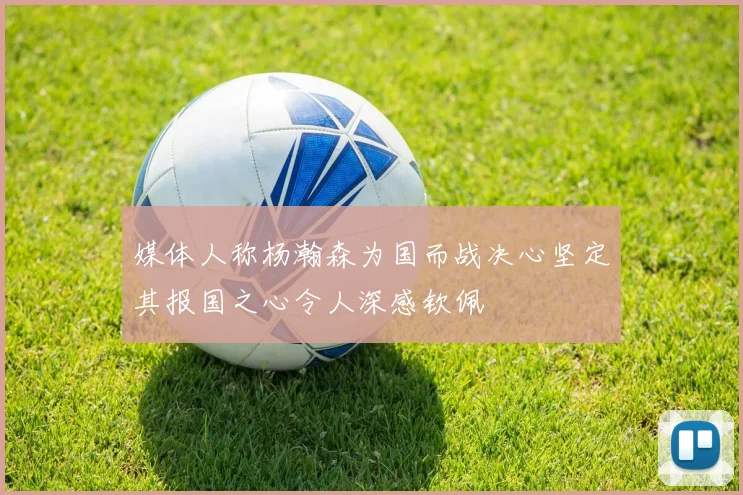 媒体人称杨瀚森为国而战决心坚定其报国之心令人深感钦佩