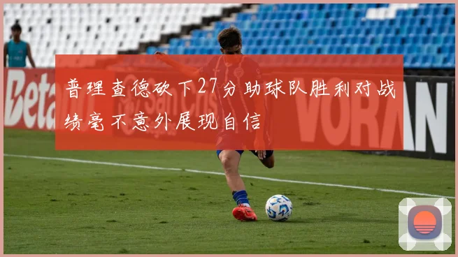 普理查德砍下27分助球队胜利对战绩毫不意外展现自信