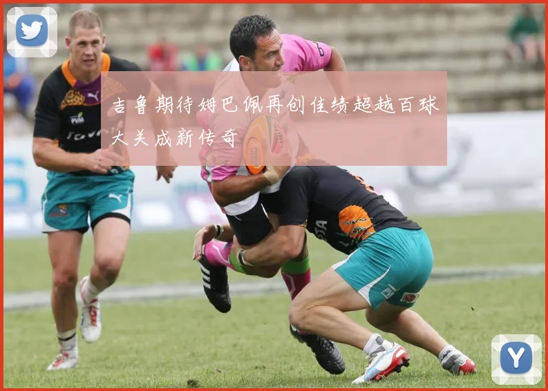 吉鲁期待姆巴佩再创佳绩超越百球大关成新传奇