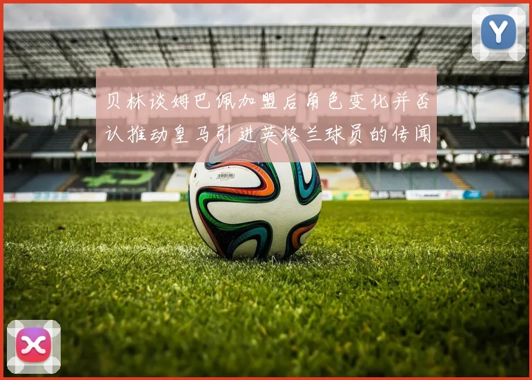 贝林谈姆巴佩加盟后角色变化并否认推动皇马引进英格兰球员的传闻