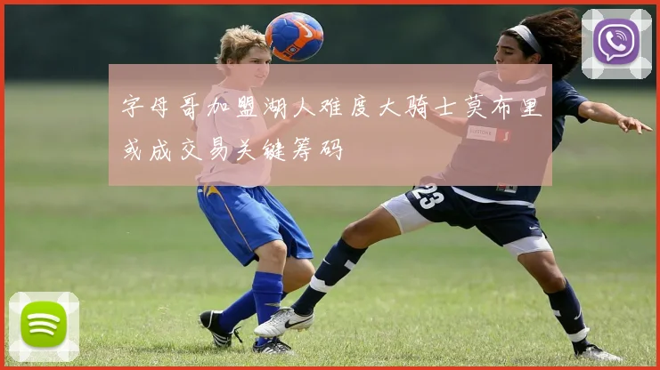 字母哥加盟湖人难度大骑士莫布里或成交易关键筹码