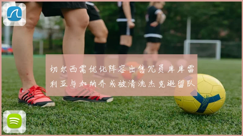 切尔西需优化阵容出售冗员库库雷利亚与加纳乔或被清洗杰克逊留队