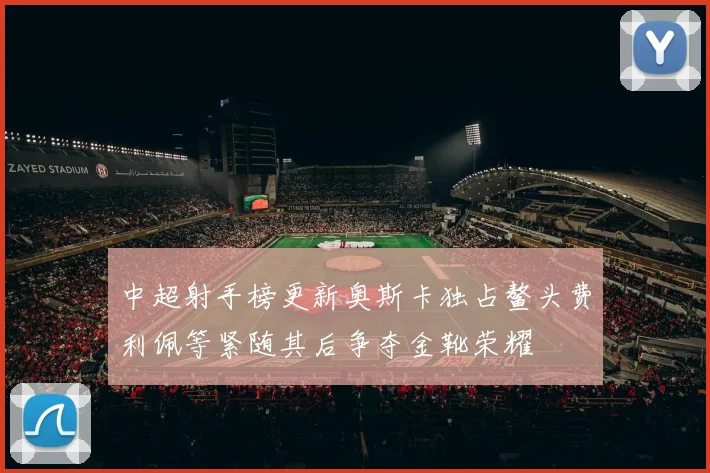 中超射手榜更新奥斯卡独占鳌头费利佩等紧随其后争夺金靴荣耀