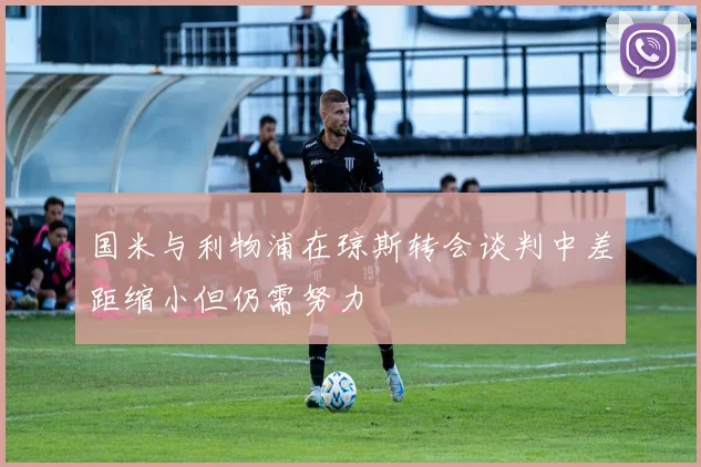 国米与利物浦在琼斯转会谈判中差距缩小但仍需努力
