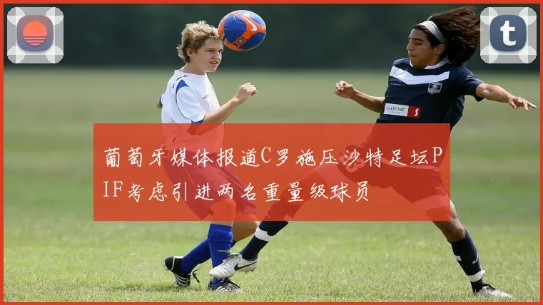 葡萄牙媒体报道C罗施压沙特足坛PIF考虑引进两名重量级球员