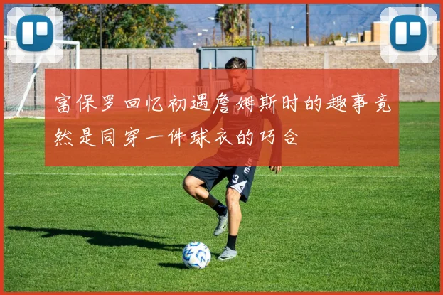 富保罗回忆初遇詹姆斯时的趣事竟然是同穿一件球衣的巧合