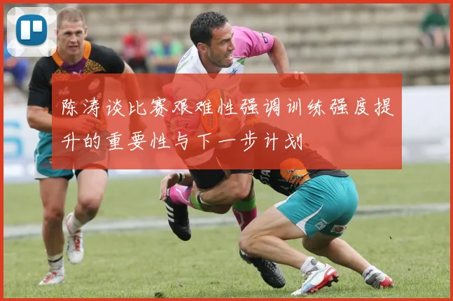 陈涛谈比赛艰难性强调训练强度提升的重要性与下一步计划