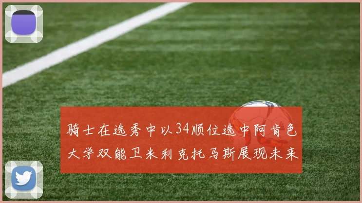 骑士在选秀中以34顺位选中阿肯色大学双能卫米利克托马斯展现未来潜力