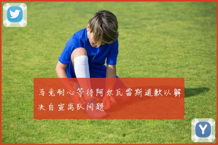 马竞耐心等待阿尔瓦雷斯道歉以解决自宣离队问题