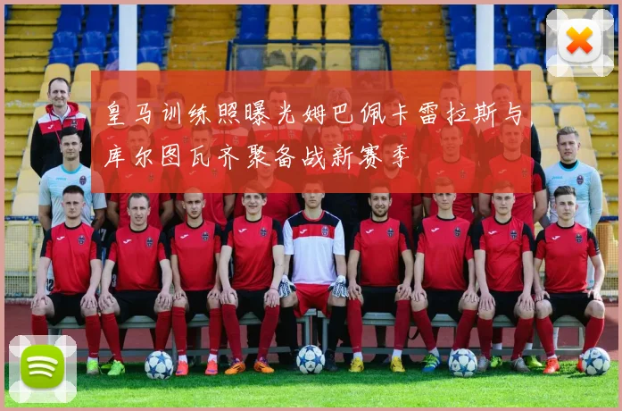 皇马训练照曝光姆巴佩卡雷拉斯与库尔图瓦齐聚备战新赛季