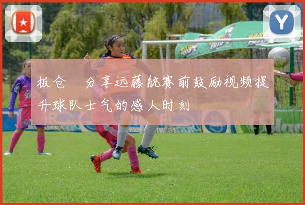 板仓滉分享远藤航赛前鼓励视频提升球队士气的感人时刻