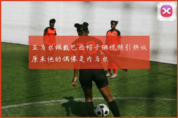 亚马尔佩戴巴西帽子晒视频引热议原来他的偶像是内马尔