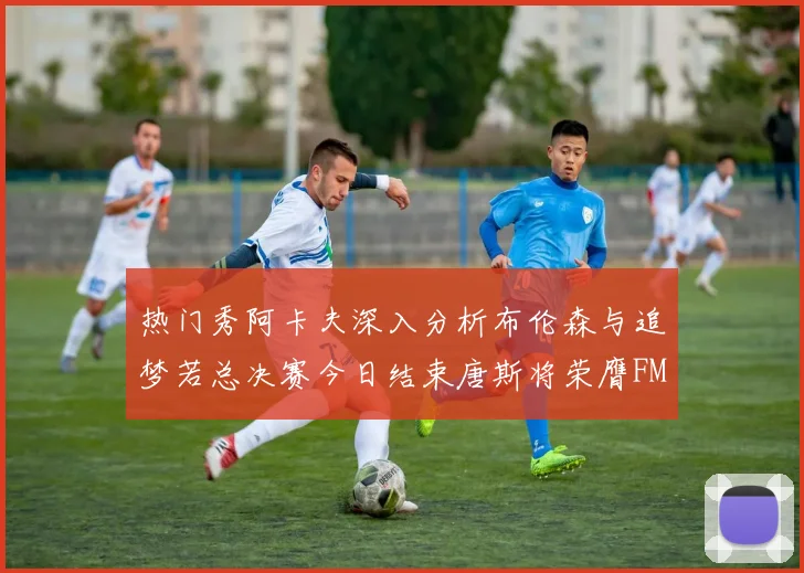 热门秀阿卡夫深入分析布伦森与追梦若总决赛今日结束唐斯将荣膺FMVP
