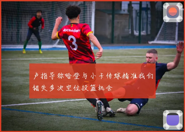 卢指导称哈登与小卡传球精准我们错失多次空位投篮机会
