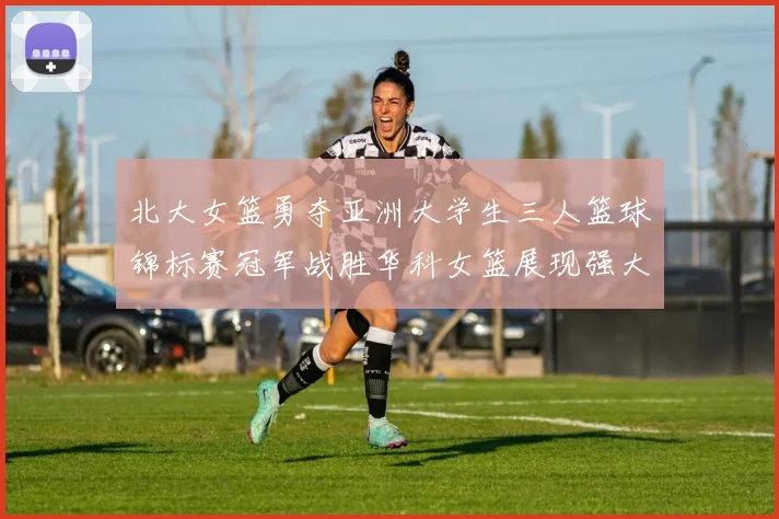 北大女篮勇夺亚洲大学生三人篮球锦标赛冠军战胜华科女篮展现强大实力